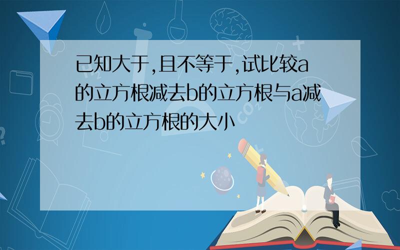 已知大于,且不等于,试比较a的立方根减去b的立方根与a减去b的立方根的大小