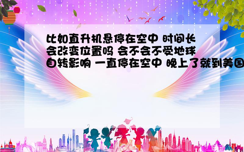 比如直升机悬停在空中 时间长会改变位置吗 会不会不受地球自转影响 一直停在空中 晚上了就到美国了?