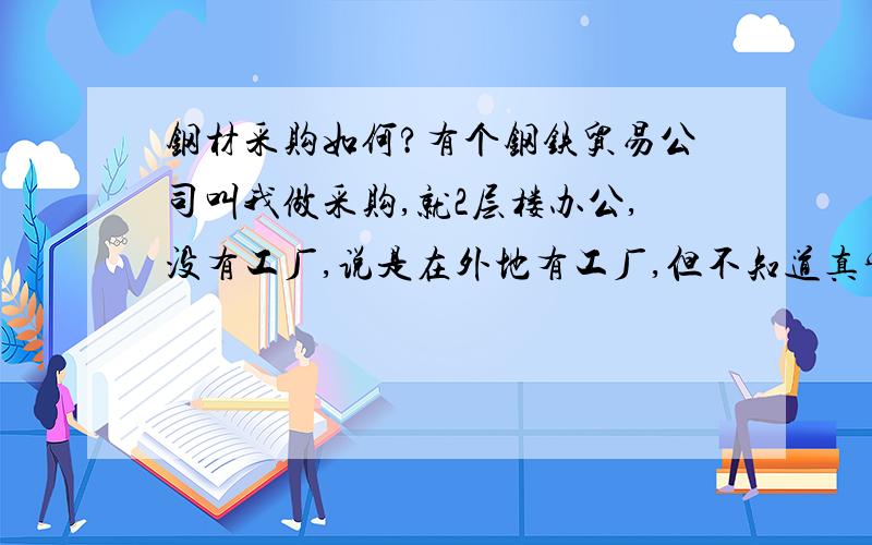 钢材采购如何?有个钢铁贸易公司叫我做采购,就2层楼办公,没有工厂,说是在外地有工厂,但不知道真实情况,工资情况1500+