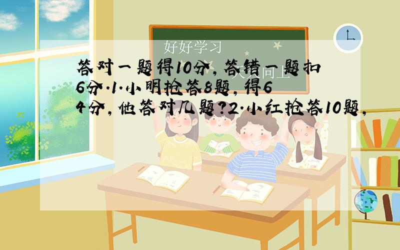 答对一题得10分,答错一题扣6分.1.小明抢答8题,得64分,他答对几题?2.小红抢答10题,