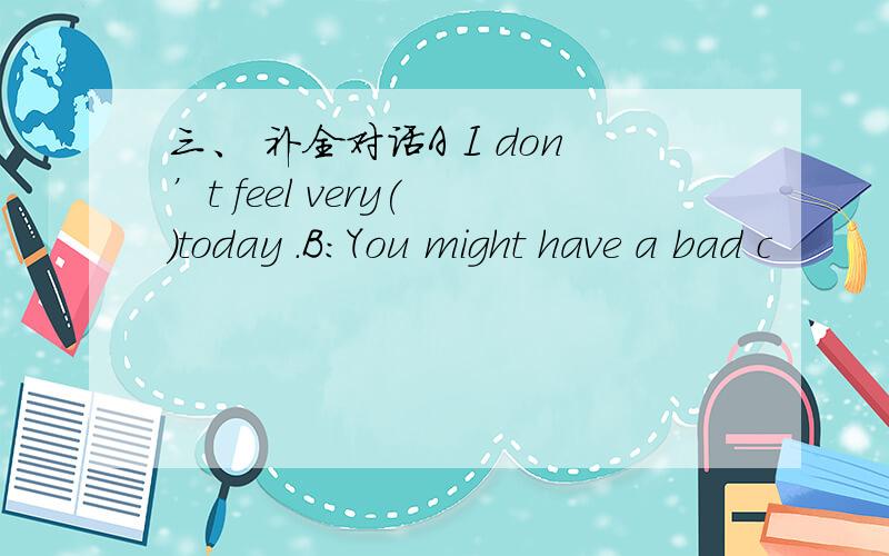 三、 补全对话A I don’t feel very( )today .B:You might have a bad c