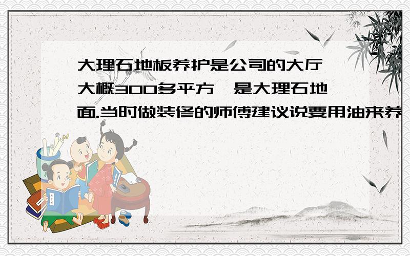 大理石地板养护是公司的大厅,大概300多平方,是大理石地面.当时做装修的师傅建议说要用油来养,不能用水洗,就一直用油做养