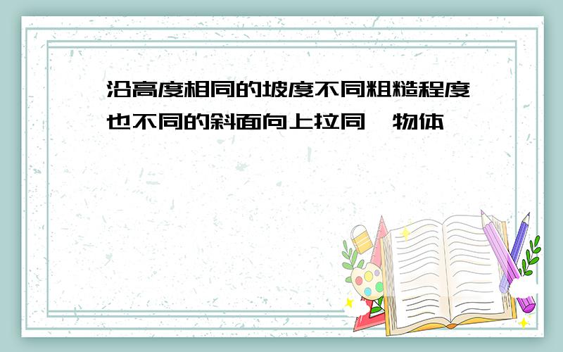 沿高度相同的坡度不同粗糙程度也不同的斜面向上拉同一物体