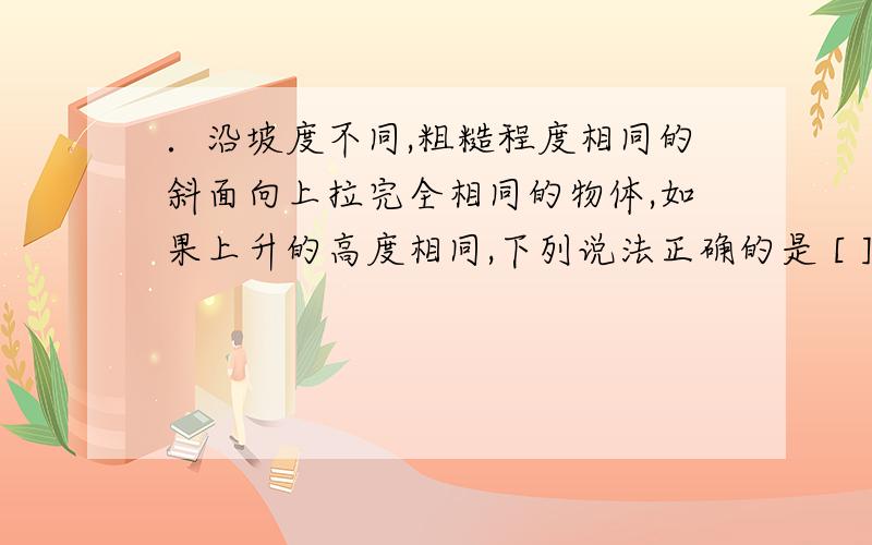 ．沿坡度不同,粗糙程度相同的斜面向上拉完全相同的物体,如果上升的高度相同,下列说法正确的是 [ ]