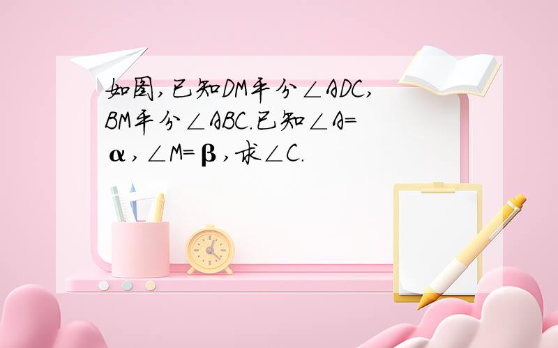 如图,已知DM平分∠ADC,BM平分∠ABC.已知∠A=α,∠M=β,求∠C.