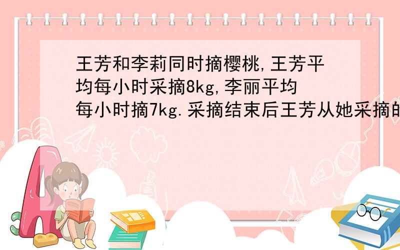 王芳和李莉同时摘樱桃,王芳平均每小时采摘8kg,李丽平均每小时摘7kg.采摘结束后王芳从她采摘的樱桃中取出了0.25kg