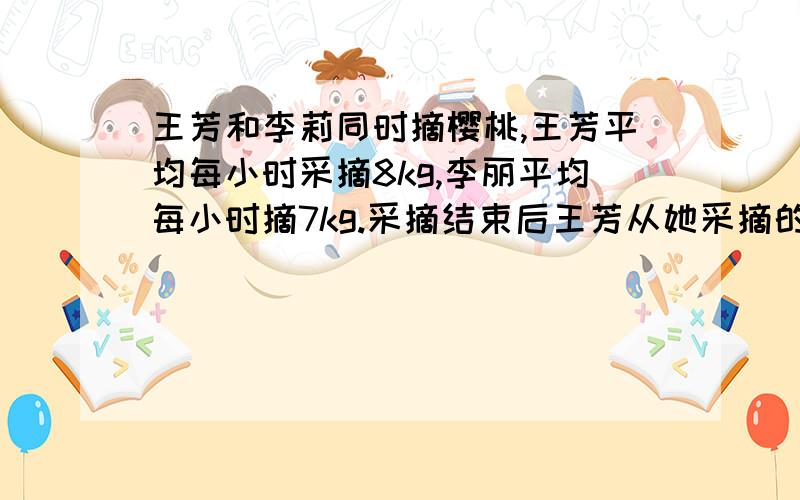 王芳和李莉同时摘樱桃,王芳平均每小时采摘8kg,李丽平均每小时摘7kg.采摘结束后王芳从她采摘的樱桃中取出