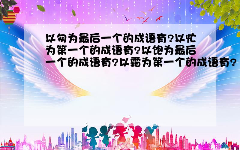 以匆为最后一个的成语有?以忙为第一个的成语有?以饱为最后一个的成语有?以霜为第一个的成语有?