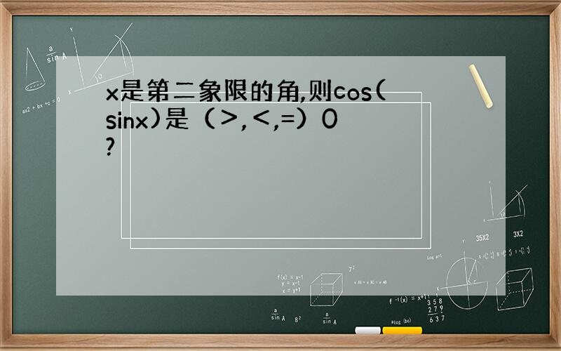 x是第二象限的角,则cos(sinx)是（＞,＜,=）0?