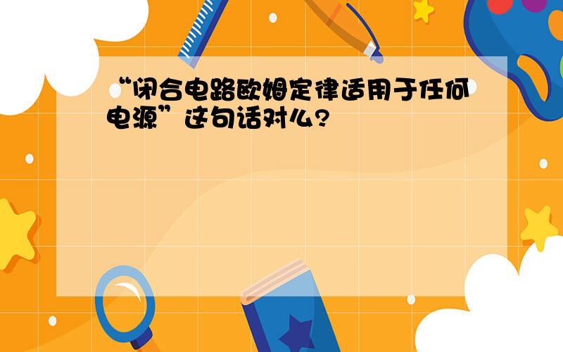 “闭合电路欧姆定律适用于任何电源”这句话对么?