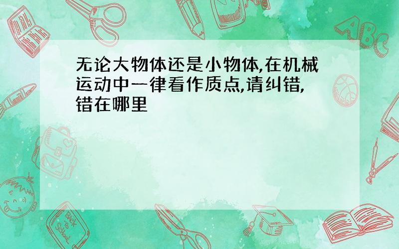 无论大物体还是小物体,在机械运动中一律看作质点,请纠错,错在哪里