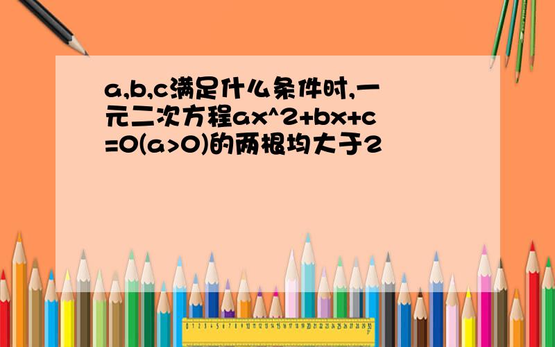 a,b,c满足什么条件时,一元二次方程ax^2+bx+c=0(a>0)的两根均大于2