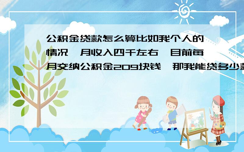 公积金贷款怎么算比如我个人的情况,月收入四千左右,目前每月交纳公积金209块钱,那我能贷多少款呢,如果我明年交纳三四百的