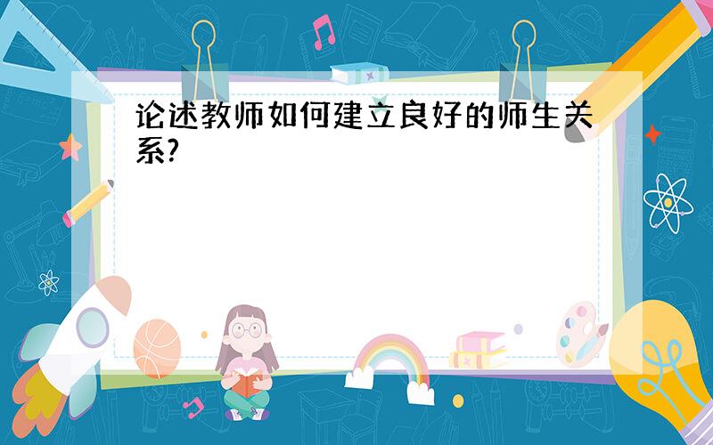 论述教师如何建立良好的师生关系?