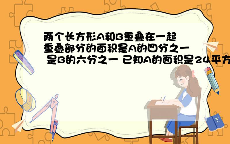 两个长方形A和B重叠在一起 重叠部分的面积是A的四分之一 是B的六分之一 已知A的面积是24平方厘米 B的面积