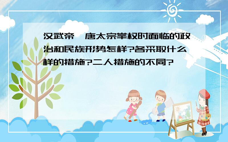 汉武帝、唐太宗掌权时面临的政治和民族形势怎样?各采取什么样的措施?二人措施的不同?