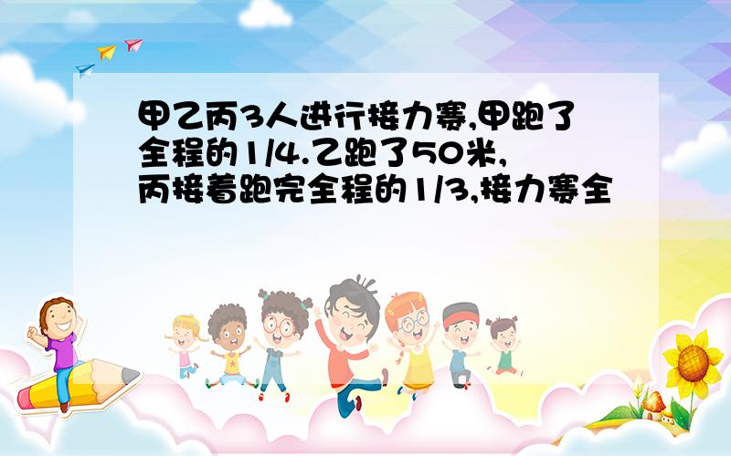 甲乙丙3人进行接力赛,甲跑了全程的1/4.乙跑了50米,丙接着跑完全程的1/3,接力赛全