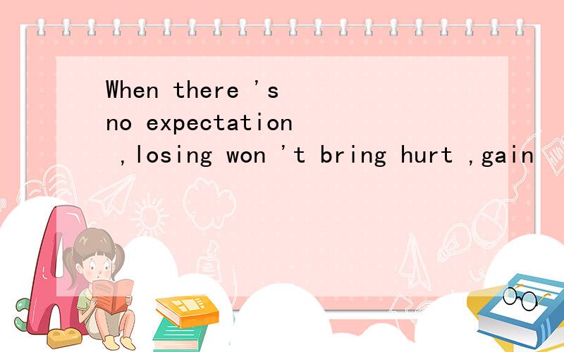 When there 's no expectation ,losing won 't bring hurt ,gain