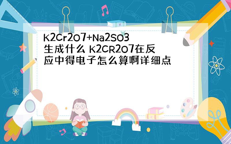 K2Cr2O7+Na2SO3生成什么 K2CR2O7在反应中得电子怎么算啊详细点