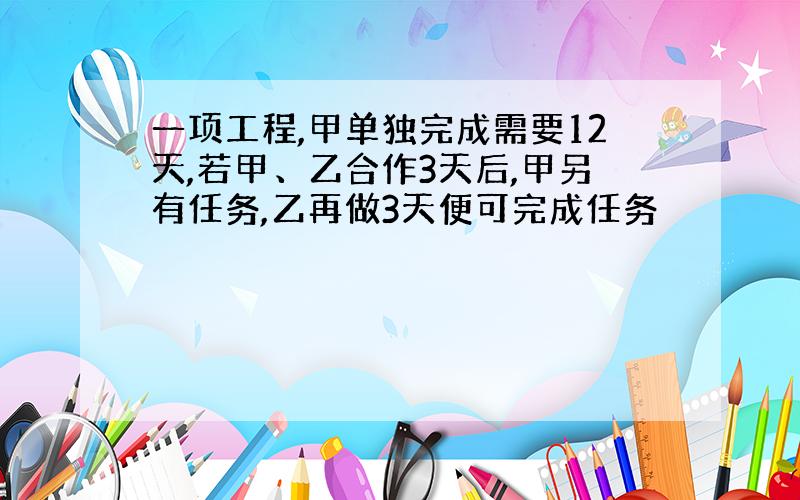 一项工程,甲单独完成需要12天,若甲、乙合作3天后,甲另有任务,乙再做3天便可完成任务