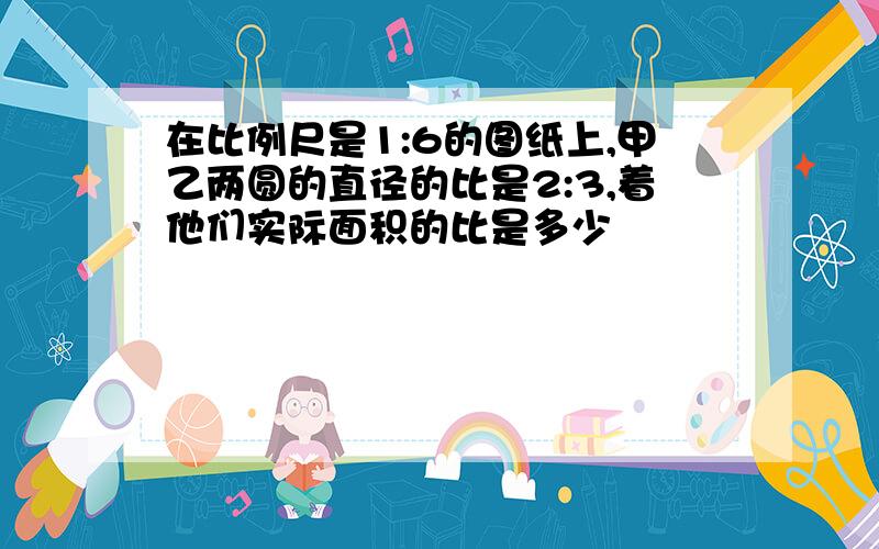 在比例尺是1:6的图纸上,甲乙两圆的直径的比是2:3,着他们实际面积的比是多少