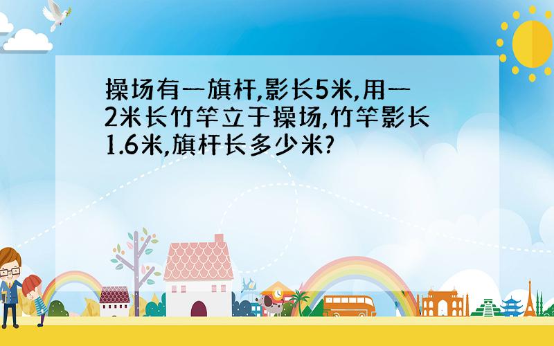 操场有一旗杆,影长5米,用一2米长竹竿立于操场,竹竿影长1.6米,旗杆长多少米?