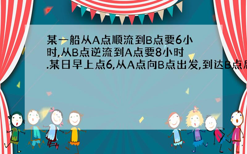 某一船从A点顺流到B点要6小时,从B点逆流到A点要8小时.某日早上点6,从A点向B点出发,到达B点后.发现一救生圈掉落（