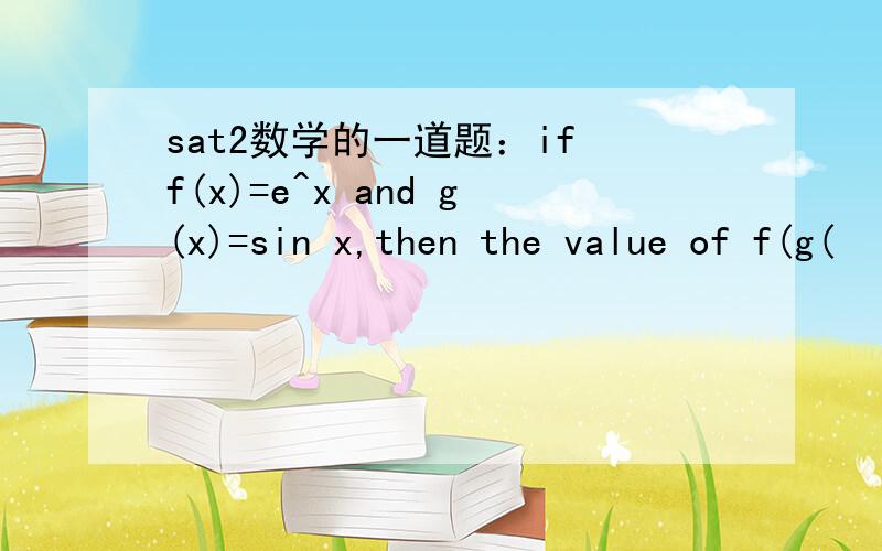 sat2数学的一道题：if f(x)=e^x and g(x)=sin x,then the value of f(g(