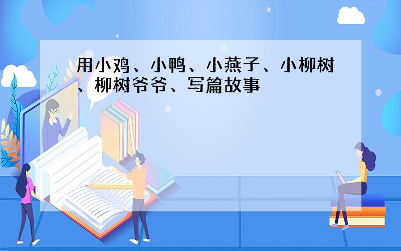 用小鸡、小鸭、小燕子、小柳树、柳树爷爷、写篇故事