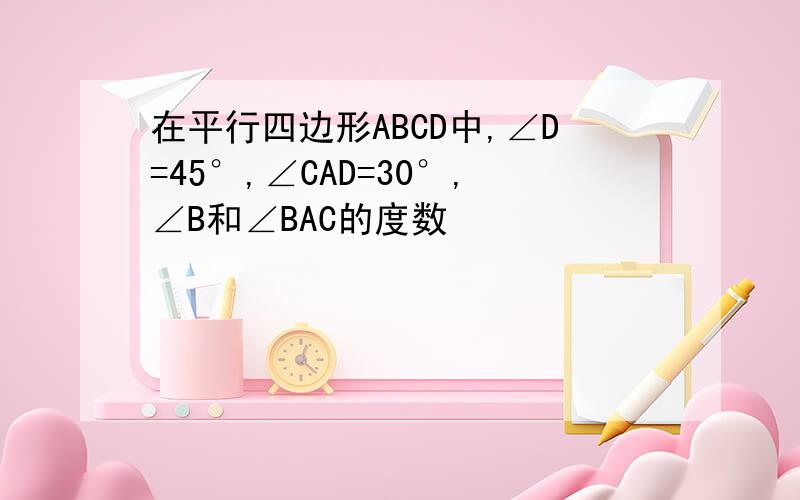 在平行四边形ABCD中,∠D=45°,∠CAD=30°,∠B和∠BAC的度数