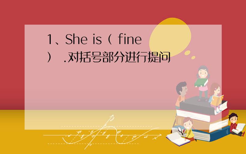 1、She is（ fine） .对括号部分进行提问