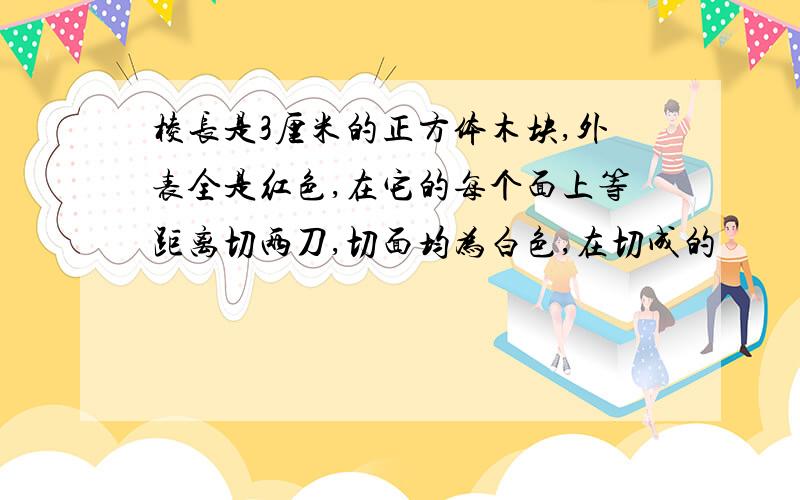 棱长是3厘米的正方体木块,外表全是红色,在它的每个面上等距离切两刀,切面均为白色,在切成的