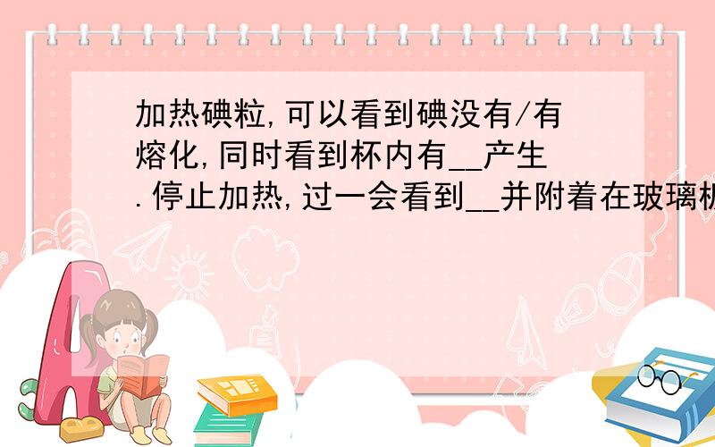 加热碘粒,可以看到碘没有/有熔化,同时看到杯内有__产生.停止加热,过一会看到__并附着在玻璃板和烧杯壁