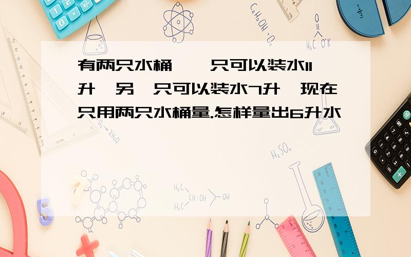 有两只水桶,一只可以装水11升,另一只可以装水7升,现在只用两只水桶量.怎样量出6升水