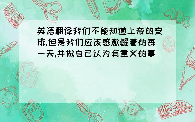 英语翻译我们不能知道上帝的安排,但是我们应该感激醒着的每一天,并做自己认为有意义的事