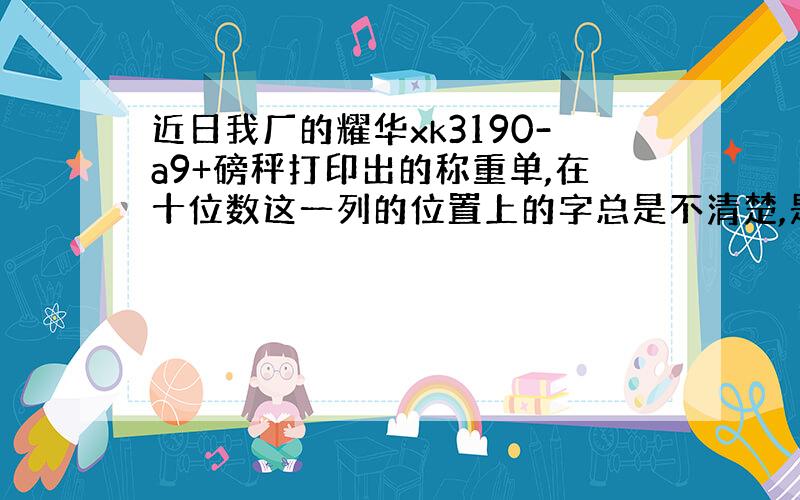 近日我厂的耀华xk3190-a9+磅秤打印出的称重单,在十位数这一列的位置上的字总是不清楚,是何原因?