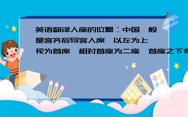 英语翻译入座的位置：中国一般是客齐后导客入席,以左为上,视为首席,相对首座为二座,首座之下有三座,二座之下为四座.上菜的