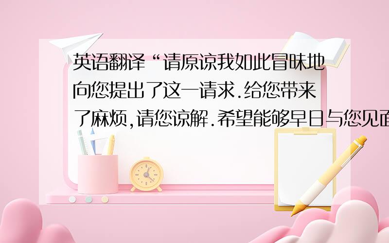 英语翻译“请原谅我如此冒昧地向您提出了这一请求.给您带来了麻烦,请您谅解.希望能够早日与您见面.”语气越客气越好.