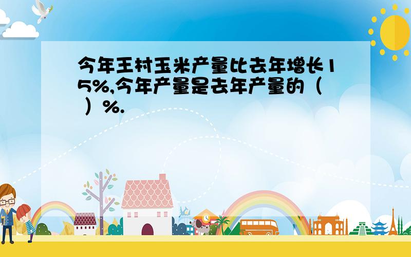 今年王村玉米产量比去年增长15%,今年产量是去年产量的（ ）%.