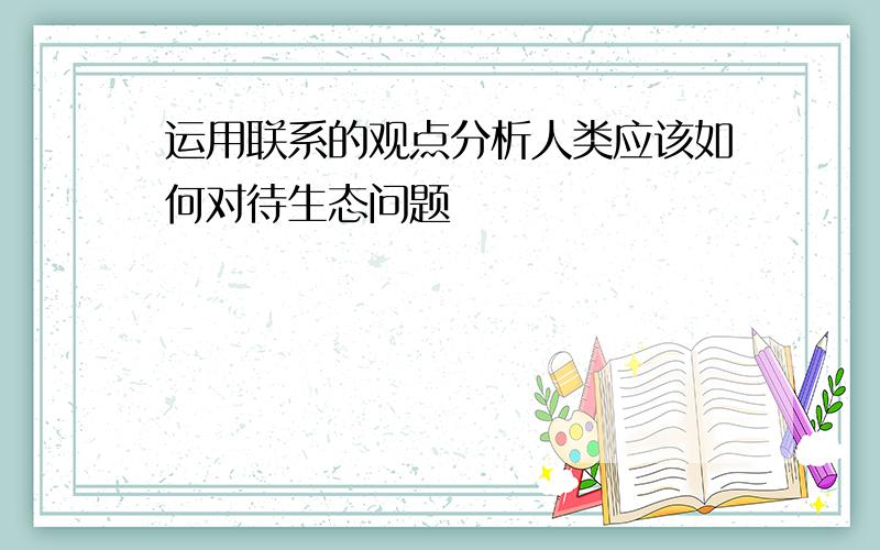 运用联系的观点分析人类应该如何对待生态问题