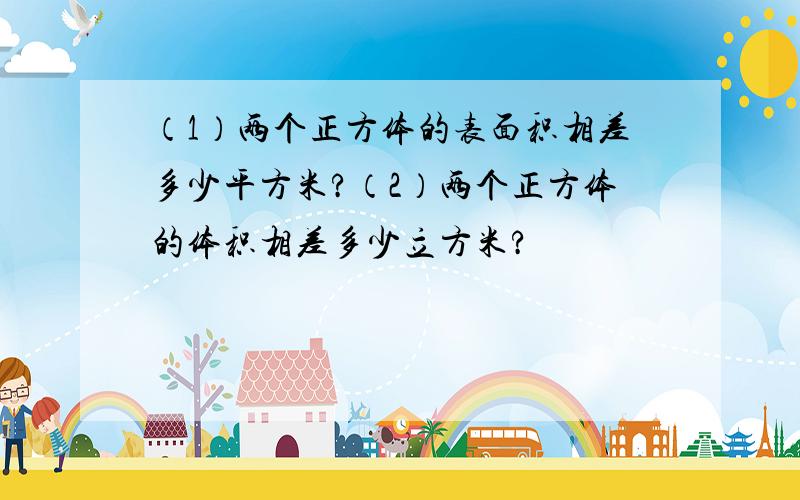 （1）两个正方体的表面积相差多少平方米?（2）两个正方体的体积相差多少立方米?