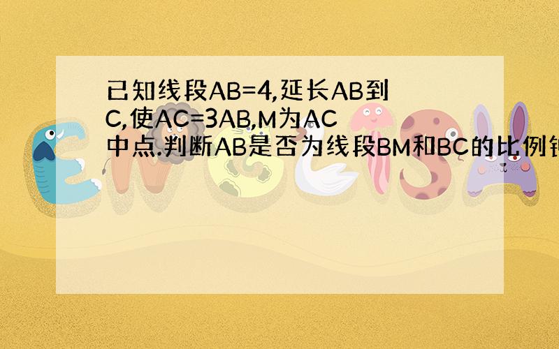 已知线段AB=4,延长AB到C,使AC=3AB,M为AC中点.判断AB是否为线段BM和BC的比例钟祥,并说明理由.