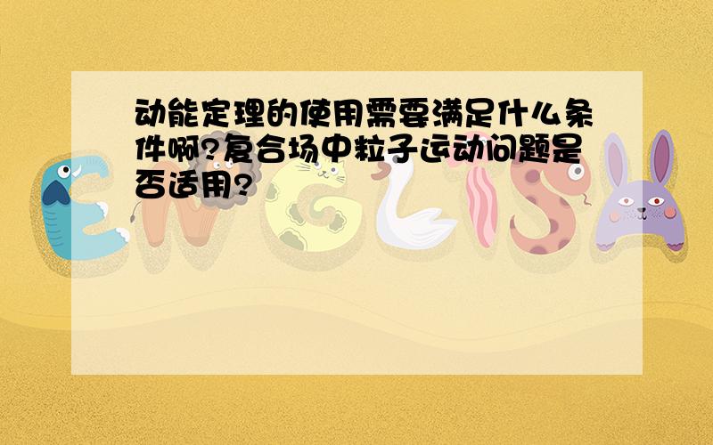 动能定理的使用需要满足什么条件啊?复合场中粒子运动问题是否适用?