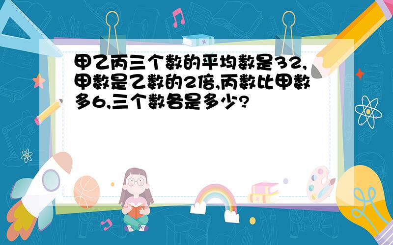 甲乙丙三个数的平均数是32,甲数是乙数的2倍,丙数比甲数多6,三个数各是多少?