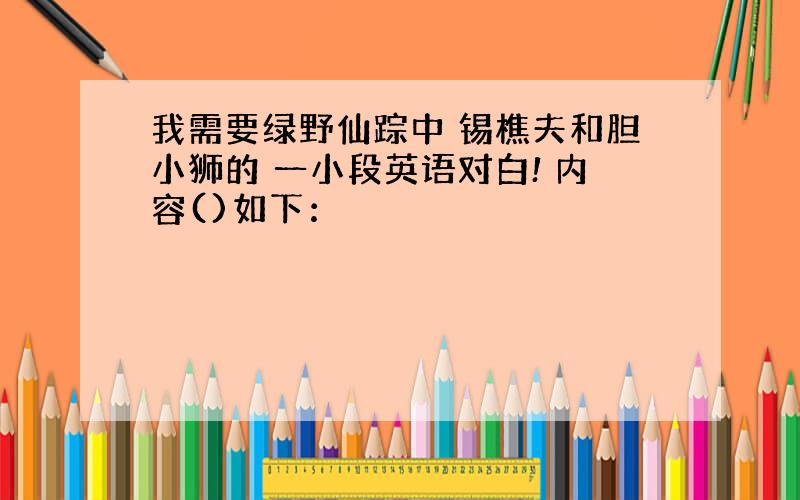 我需要绿野仙踪中 锡樵夫和胆小狮的 一小段英语对白! 内容()如下：