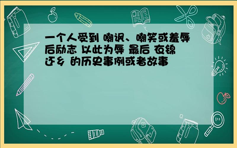 一个人受到 嘲讽、嘲笑或羞辱后励志 以此为辱 最后 衣锦还乡 的历史事例或者故事