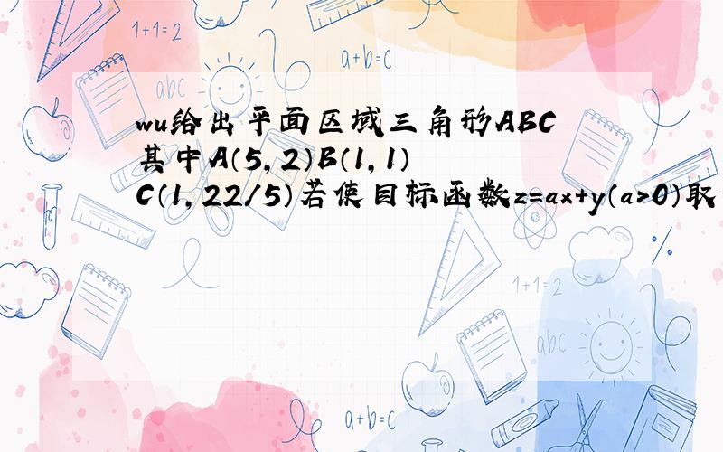 wu给出平面区域三角形ABC其中A（5,2）B（1,1）C（1,22/5）若使目标函数z=ax+y（a>0）取得最大值的