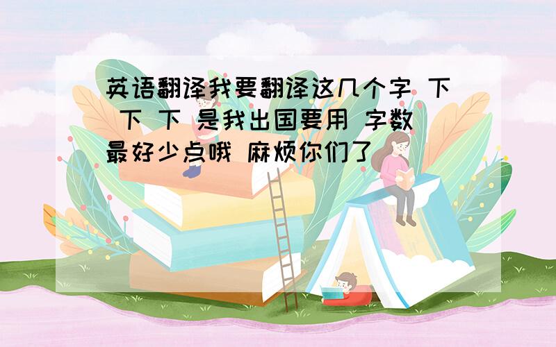 英语翻译我要翻译这几个字 下 下 下 是我出国要用 字数最好少点哦 麻烦你们了