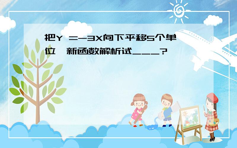 把Y =-3X向下平移5个单位,新函数解析试___?