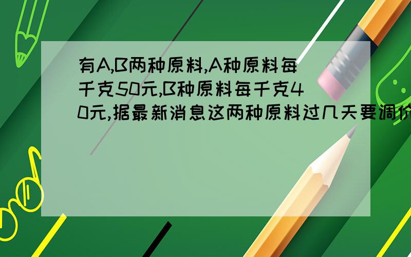 有A,B两种原料,A种原料每千克50元,B种原料每千克40元,据最新消息这两种原料过几天要调价,A种原料上涨10%,B种